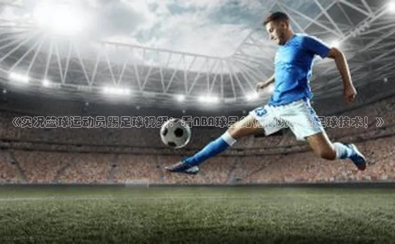 天辰平台app官方下载顺丰《实况篮球运动员踢足球视频：看NBA球星如何展现出色足球技术！》