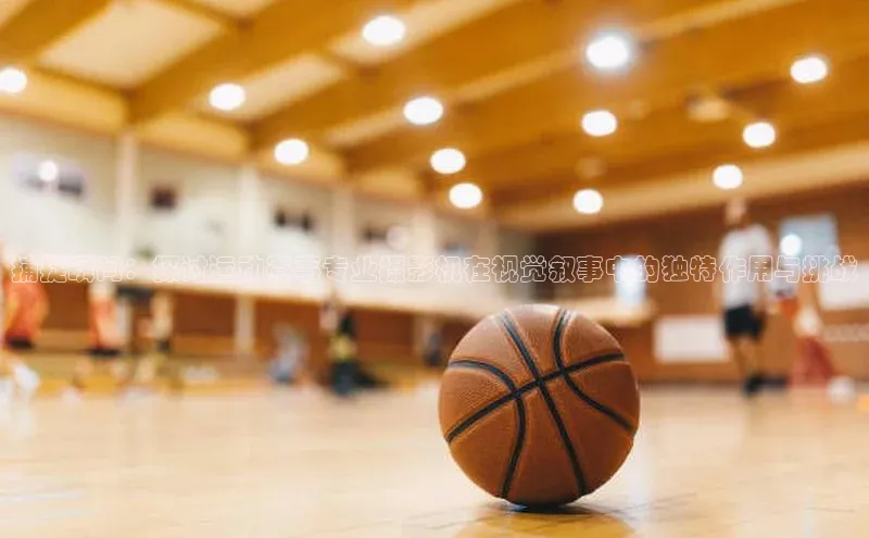 捕捉瞬间：探讨运动赛事专业摄影机在视觉叙事中的独特作用与挑战