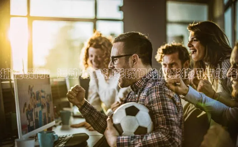 捕捉瞬间：运动赛事精彩瞬间的摄影技巧与策略