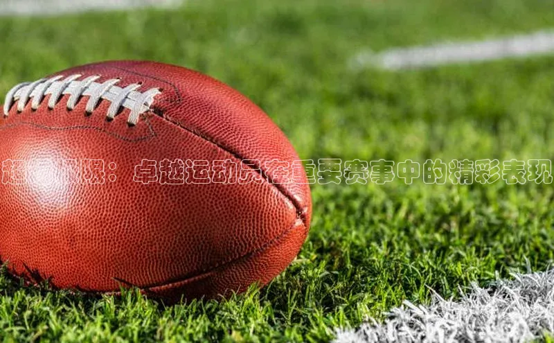 超越极限：卓越运动员在重要赛事中的精彩表现